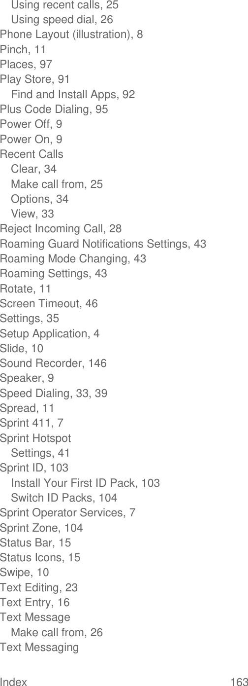 Index  163   Using recent calls, 25 Using speed dial, 26 Phone Layout (illustration), 8 Pinch, 11 Places, 97 Play Store, 91 Find and Install Apps, 92 Plus Code Dialing, 95 Power Off, 9 Power On, 9 Recent Calls Clear, 34 Make call from, 25 Options, 34 View, 33 Reject Incoming Call, 28 Roaming Guard Notifications Settings, 43 Roaming Mode Changing, 43 Roaming Settings, 43 Rotate, 11 Screen Timeout, 46 Settings, 35 Setup Application, 4 Slide, 10 Sound Recorder, 146 Speaker, 9 Speed Dialing, 33, 39 Spread, 11 Sprint 411, 7 Sprint Hotspot Settings, 41 Sprint ID, 103 Install Your First ID Pack, 103 Switch ID Packs, 104 Sprint Operator Services, 7 Sprint Zone, 104 Status Bar, 15 Status Icons, 15 Swipe, 10 Text Editing, 23 Text Entry, 16 Text Message Make call from, 26 Text Messaging 