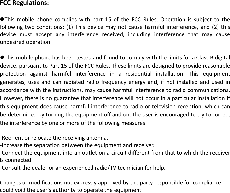FCCRegulations:Thismobilephonecomplieswithpart15oftheFCCRules.Operationissubjecttothefollowingtwoconditions:(1)Thisdevicemaynotcauseharmfulinterference,and(2)thisdevicemustacceptanyinterferencereceived,includinginterferencethatmaycauseundesiredoperation.ThismobilephonehasbeentestedandfoundtocomplywiththelimitsforaClassBdigitaldevice,pursuanttoPart15oftheFCCRules.Theselimitsaredesignedtoprovidereasonableprotectionagainstharmfulinterferenceinaresidentialinstallation.Thisequipmentgenerates,usesandcanradiatedradiofrequencyenergyand,ifnotinstalledandusedinaccordancewiththeinstructions,maycauseharmfulinterferencetoradiocommunications.However,thereisnoguaranteethatinterferencewillnotoccurinaparticularinstallationIfthisequipmentdoescauseharmfulinterferencetoradioortelevisionreception,whichcanbedeterminedbyturningtheequipmentoffandon,theuserisencouragedtotrytocorrecttheinterferencebyoneormoreofthefollowingmeasures:‐Reorientorrelocatethereceivingantenna.‐Increasetheseparationbetweentheequipmentandreceiver.‐Connecttheequipmentintoanoutletonacircuitdifferentfromthattowhichthereceiverisconnected.‐Consultthedealeroranexperiencedradio/TVtechnicianforhelp.Changesormodificationsnotexpresslyapprovedbythepartyresponsibleforcompliancecouldvoidtheuser‘sauthoritytooperatetheequipment.