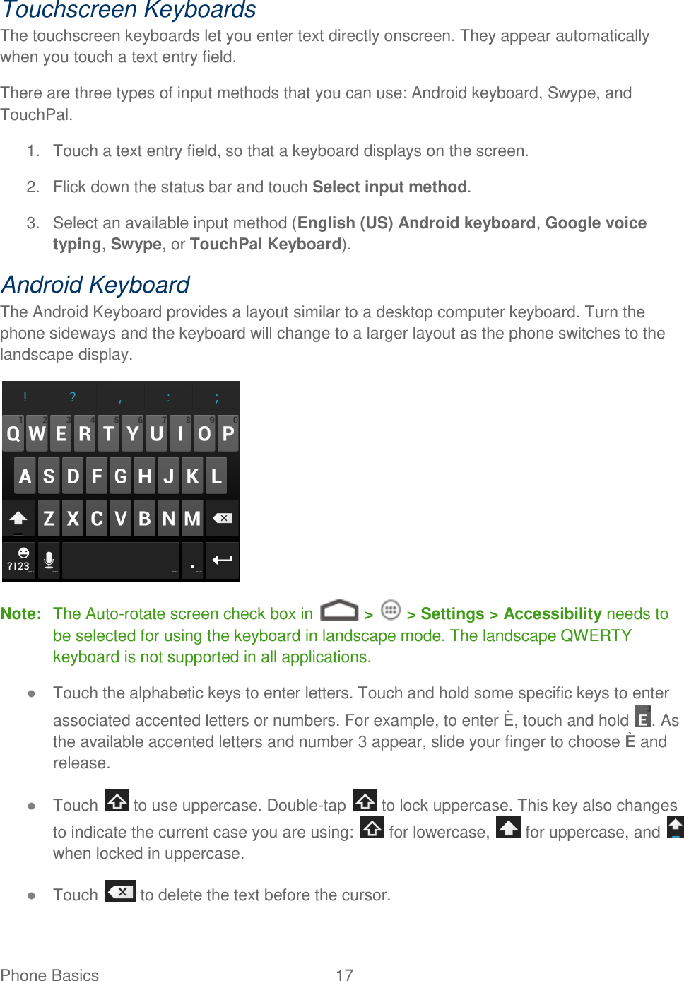 Phone Basics  17   Touchscreen Keyboards The touchscreen keyboards let you enter text directly onscreen. They appear automatically when you touch a text entry field. There are three types of input methods that you can use: Android keyboard, Swype, and TouchPal. 1.  Touch a text entry field, so that a keyboard displays on the screen. 2.  Flick down the status bar and touch Select input method. 3.  Select an available input method (English (US) Android keyboard, Google voice typing, Swype, or TouchPal Keyboard). Android Keyboard The Android Keyboard provides a layout similar to a desktop computer keyboard. Turn the phone sideways and the keyboard will change to a larger layout as the phone switches to the landscape display.  Note:  The Auto-rotate screen check box in   &gt;   &gt; Settings &gt; Accessibility needs to be selected for using the keyboard in landscape mode. The landscape QWERTY keyboard is not supported in all applications. ● Touch the alphabetic keys to enter letters. Touch and hold some specific keys to enter associated accented letters or numbers. For example, to enter È, touch and hold  . As the available accented letters and number 3 appear, slide your finger to choose È and release. ● Touch   to use uppercase. Double-tap   to lock uppercase. This key also changes to indicate the current case you are using:   for lowercase,   for uppercase, and   when locked in uppercase. ● Touch   to delete the text before the cursor. 