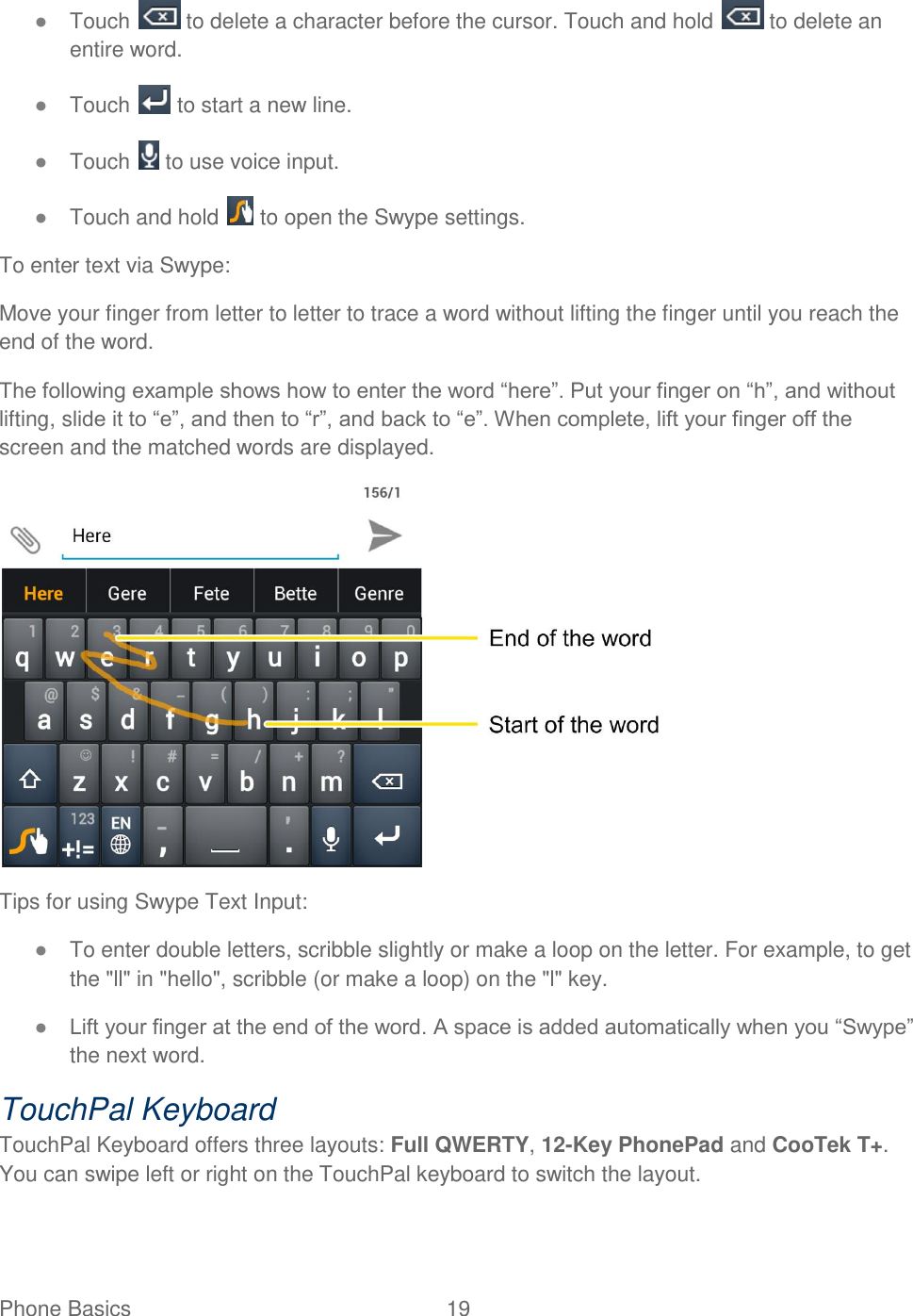 Phone Basics  19   ● Touch   to delete a character before the cursor. Touch and hold   to delete an entire word. ● Touch   to start a new line. ● Touch   to use voice input.  ● Touch and hold   to open the Swype settings. To enter text via Swype: Move your finger from letter to letter to trace a word without lifting the finger until you reach the end of the word.  The following example shows how to enter the word “here”. Put your finger on “h”, and without lifting, slide it to “e”, and then to “r”, and back to “e”. When complete, lift your finger off the screen and the matched words are displayed.  Tips for using Swype Text Input: ● To enter double letters, scribble slightly or make a loop on the letter. For example, to get the &quot;ll&quot; in &quot;hello&quot;, scribble (or make a loop) on the &quot;l&quot; key. ● Lift your finger at the end of the word. A space is added automatically when you “Swype” the next word. TouchPal Keyboard TouchPal Keyboard offers three layouts: Full QWERTY, 12-Key PhonePad and CooTek T+. You can swipe left or right on the TouchPal keyboard to switch the layout.  