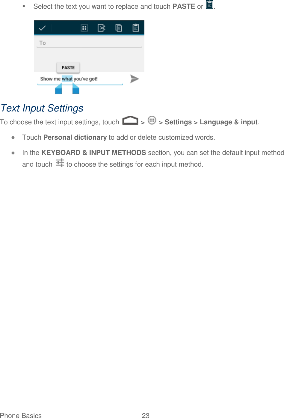 Phone Basics  23     Select the text you want to replace and touch PASTE or  .   Text Input Settings To choose the text input settings, touch   &gt;   &gt; Settings &gt; Language &amp; input. ● Touch Personal dictionary to add or delete customized words. ● In the KEYBOARD &amp; INPUT METHODS section, you can set the default input method and touch   to choose the settings for each input method.  