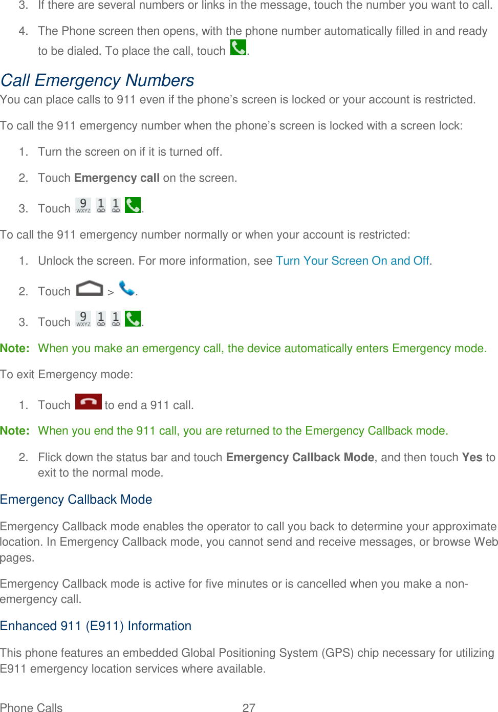 Phone Calls  27   3.  If there are several numbers or links in the message, touch the number you want to call. 4.  The Phone screen then opens, with the phone number automatically filled in and ready to be dialed. To place the call, touch  . Call Emergency Numbers You can place calls to 911 even if the phone’s screen is locked or your account is restricted. To call the 911 emergency number when the phone’s screen is locked with a screen lock: 1.  Turn the screen on if it is turned off. 2.  Touch Emergency call on the screen. 3.  Touch        . To call the 911 emergency number normally or when your account is restricted: 1.  Unlock the screen. For more information, see Turn Your Screen On and Off. 2.  Touch   &gt;  . 3.  Touch        . Note:  When you make an emergency call, the device automatically enters Emergency mode. To exit Emergency mode: 1.  Touch   to end a 911 call. Note:  When you end the 911 call, you are returned to the Emergency Callback mode. 2.  Flick down the status bar and touch Emergency Callback Mode, and then touch Yes to exit to the normal mode. Emergency Callback Mode Emergency Callback mode enables the operator to call you back to determine your approximate location. In Emergency Callback mode, you cannot send and receive messages, or browse Web pages. Emergency Callback mode is active for five minutes or is cancelled when you make a non-emergency call. Enhanced 911 (E911) Information This phone features an embedded Global Positioning System (GPS) chip necessary for utilizing E911 emergency location services where available. 