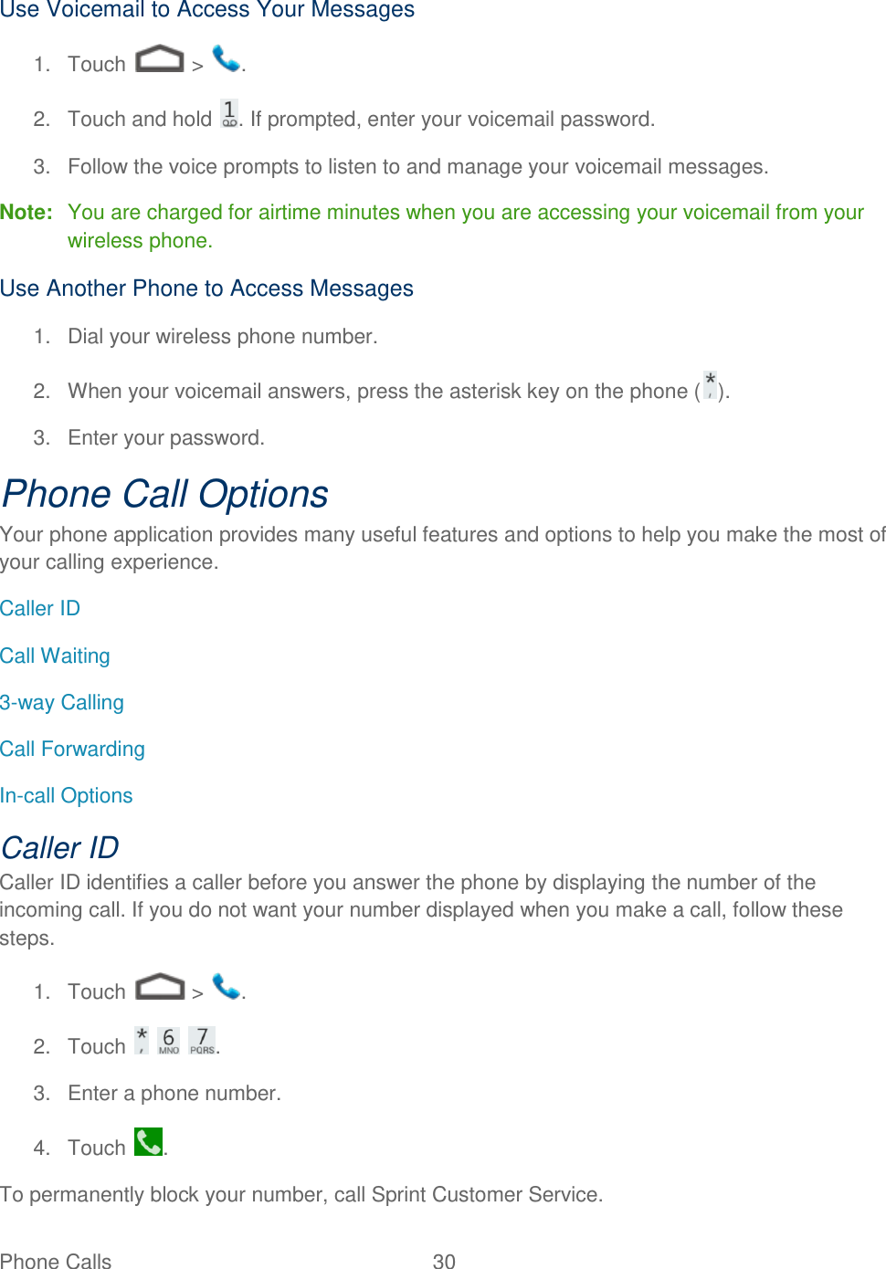 Phone Calls  30   Use Voicemail to Access Your Messages 1.  Touch   &gt;  . 2.  Touch and hold  . If prompted, enter your voicemail password. 3.  Follow the voice prompts to listen to and manage your voicemail messages. Note:  You are charged for airtime minutes when you are accessing your voicemail from your wireless phone. Use Another Phone to Access Messages 1.  Dial your wireless phone number. 2.  When your voicemail answers, press the asterisk key on the phone ( ). 3.  Enter your password.  Phone Call Options Your phone application provides many useful features and options to help you make the most of your calling experience. Caller ID Call Waiting 3-way Calling Call Forwarding In-call Options Caller ID Caller ID identifies a caller before you answer the phone by displaying the number of the incoming call. If you do not want your number displayed when you make a call, follow these steps. 1.  Touch   &gt;  . 2.  Touch      . 3.  Enter a phone number. 4.  Touch  . To permanently block your number, call Sprint Customer Service. 