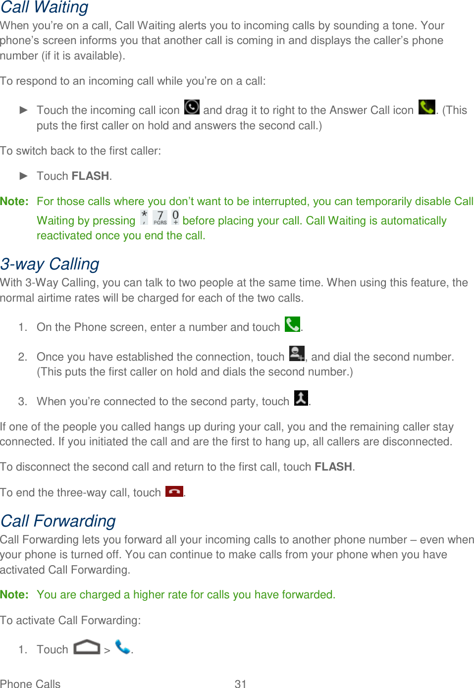 Phone Calls  31   Call Waiting When you’re on a call, Call Waiting alerts you to incoming calls by sounding a tone. Your phone’s screen informs you that another call is coming in and displays the caller’s phone number (if it is available). To respond to an incoming call while you’re on a call: ►  Touch the incoming call icon   and drag it to right to the Answer Call icon  . (This puts the first caller on hold and answers the second call.) To switch back to the first caller: ►  Touch FLASH. Note:  For those calls where you don’t want to be interrupted, you can temporarily disable Call Waiting by pressing       before placing your call. Call Waiting is automatically reactivated once you end the call. 3-way Calling With 3-Way Calling, you can talk to two people at the same time. When using this feature, the normal airtime rates will be charged for each of the two calls. 1.  On the Phone screen, enter a number and touch  . 2.  Once you have established the connection, touch  , and dial the second number. (This puts the first caller on hold and dials the second number.) 3. When you’re connected to the second party, touch  . If one of the people you called hangs up during your call, you and the remaining caller stay connected. If you initiated the call and are the first to hang up, all callers are disconnected. To disconnect the second call and return to the first call, touch FLASH. To end the three-way call, touch  . Call Forwarding Call Forwarding lets you forward all your incoming calls to another phone number – even when your phone is turned off. You can continue to make calls from your phone when you have activated Call Forwarding. Note:  You are charged a higher rate for calls you have forwarded. To activate Call Forwarding: 1.  Touch   &gt;  . 