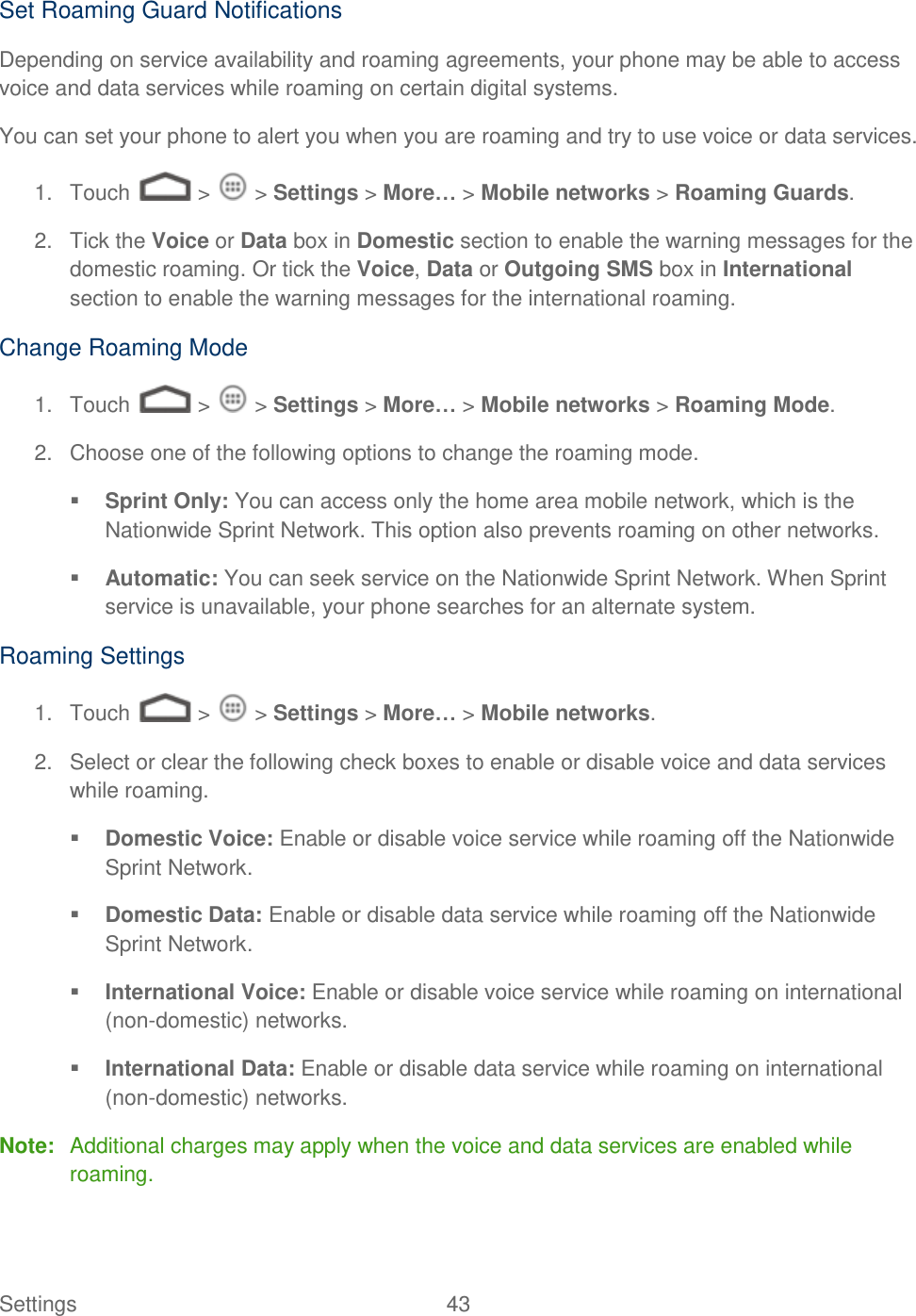Settings    43 Set Roaming Guard Notifications Depending on service availability and roaming agreements, your phone may be able to access voice and data services while roaming on certain digital systems. You can set your phone to alert you when you are roaming and try to use voice or data services. 1.  Touch   &gt;   &gt; Settings &gt; More… &gt; Mobile networks &gt; Roaming Guards. 2.  Tick the Voice or Data box in Domestic section to enable the warning messages for the domestic roaming. Or tick the Voice, Data or Outgoing SMS box in International section to enable the warning messages for the international roaming. Change Roaming Mode 1.  Touch   &gt;   &gt; Settings &gt; More… &gt; Mobile networks &gt; Roaming Mode. 2.  Choose one of the following options to change the roaming mode.  Sprint Only: You can access only the home area mobile network, which is the Nationwide Sprint Network. This option also prevents roaming on other networks.  Automatic: You can seek service on the Nationwide Sprint Network. When Sprint service is unavailable, your phone searches for an alternate system. Roaming Settings 1.  Touch   &gt;   &gt; Settings &gt; More… &gt; Mobile networks. 2.  Select or clear the following check boxes to enable or disable voice and data services while roaming.  Domestic Voice: Enable or disable voice service while roaming off the Nationwide Sprint Network.  Domestic Data: Enable or disable data service while roaming off the Nationwide Sprint Network.  International Voice: Enable or disable voice service while roaming on international (non-domestic) networks.  International Data: Enable or disable data service while roaming on international (non-domestic) networks. Note:  Additional charges may apply when the voice and data services are enabled while roaming. 