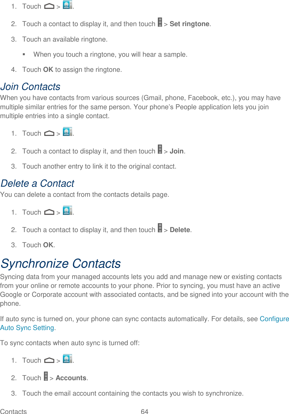 Contacts  64   1.  Touch   &gt;  . 2.  Touch a contact to display it, and then touch   &gt; Set ringtone. 3.  Touch an available ringtone.   When you touch a ringtone, you will hear a sample. 4.  Touch OK to assign the ringtone. Join Contacts When you have contacts from various sources (Gmail, phone, Facebook, etc.), you may have multiple similar entries for the same person. Your phone’s People application lets you join multiple entries into a single contact. 1.  Touch   &gt;  . 2.  Touch a contact to display it, and then touch   &gt; Join. 3.  Touch another entry to link it to the original contact. Delete a Contact You can delete a contact from the contacts details page. 1.  Touch   &gt;  . 2.  Touch a contact to display it, and then touch   &gt; Delete. 3.  Touch OK. Synchronize Contacts Syncing data from your managed accounts lets you add and manage new or existing contacts from your online or remote accounts to your phone. Prior to syncing, you must have an active Google or Corporate account with associated contacts, and be signed into your account with the phone. If auto sync is turned on, your phone can sync contacts automatically. For details, see Configure Auto Sync Setting. To sync contacts when auto sync is turned off: 1.  Touch   &gt;  . 2.  Touch   &gt; Accounts. 3.  Touch the email account containing the contacts you wish to synchronize. 