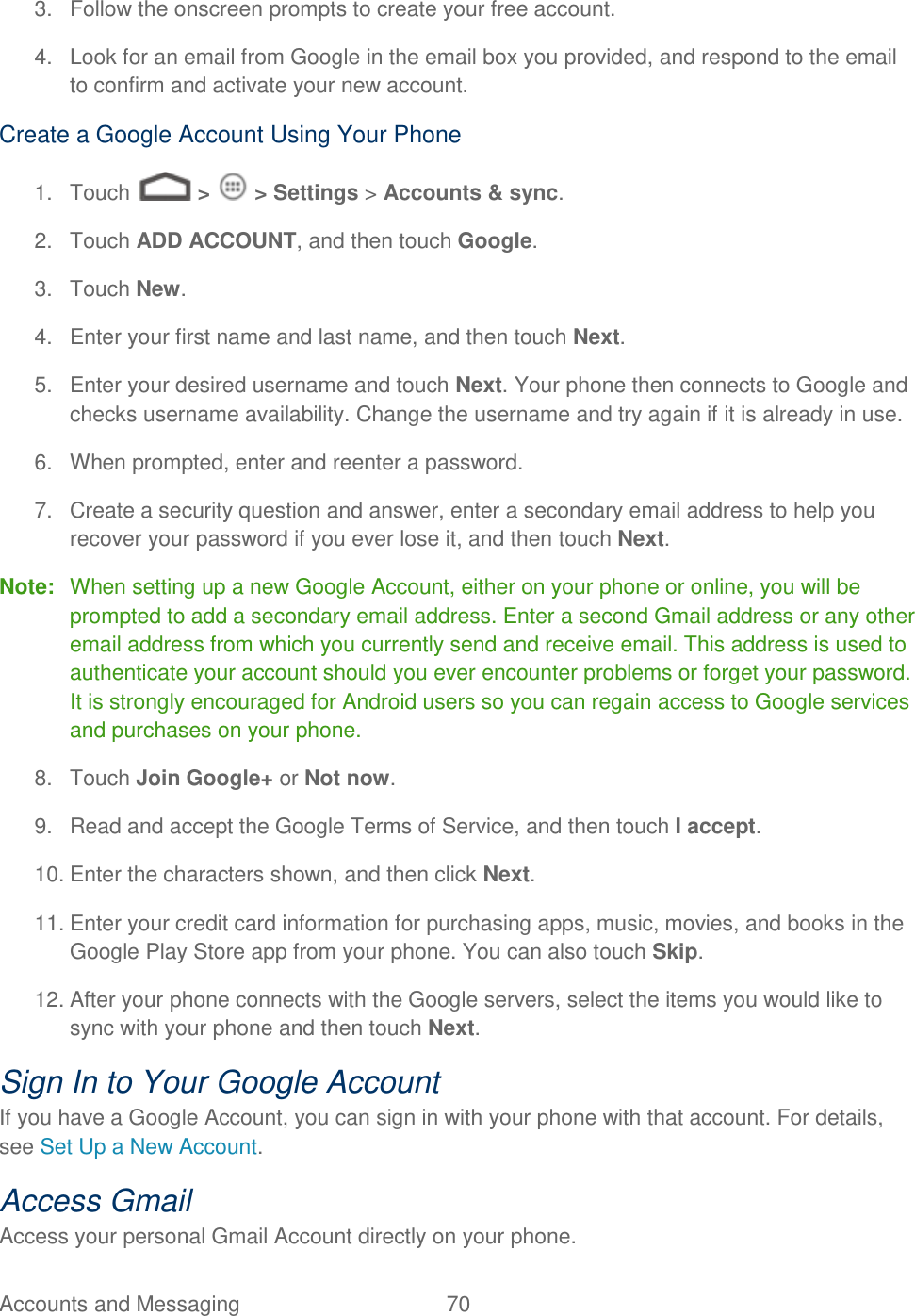 Accounts and Messaging  70   3.  Follow the onscreen prompts to create your free account. 4.  Look for an email from Google in the email box you provided, and respond to the email to confirm and activate your new account. Create a Google Account Using Your Phone 1.  Touch   &gt;   &gt; Settings &gt; Accounts &amp; sync. 2.  Touch ADD ACCOUNT, and then touch Google.  3.  Touch New. 4.  Enter your first name and last name, and then touch Next.  5.  Enter your desired username and touch Next. Your phone then connects to Google and checks username availability. Change the username and try again if it is already in use. 6.  When prompted, enter and reenter a password. 7.  Create a security question and answer, enter a secondary email address to help you recover your password if you ever lose it, and then touch Next.  Note:  When setting up a new Google Account, either on your phone or online, you will be prompted to add a secondary email address. Enter a second Gmail address or any other email address from which you currently send and receive email. This address is used to authenticate your account should you ever encounter problems or forget your password. It is strongly encouraged for Android users so you can regain access to Google services and purchases on your phone. 8.  Touch Join Google+ or Not now. 9.  Read and accept the Google Terms of Service, and then touch I accept.  10. Enter the characters shown, and then click Next. 11. Enter your credit card information for purchasing apps, music, movies, and books in the Google Play Store app from your phone. You can also touch Skip. 12. After your phone connects with the Google servers, select the items you would like to sync with your phone and then touch Next.  Sign In to Your Google Account If you have a Google Account, you can sign in with your phone with that account. For details, see Set Up a New Account. Access Gmail Access your personal Gmail Account directly on your phone. 