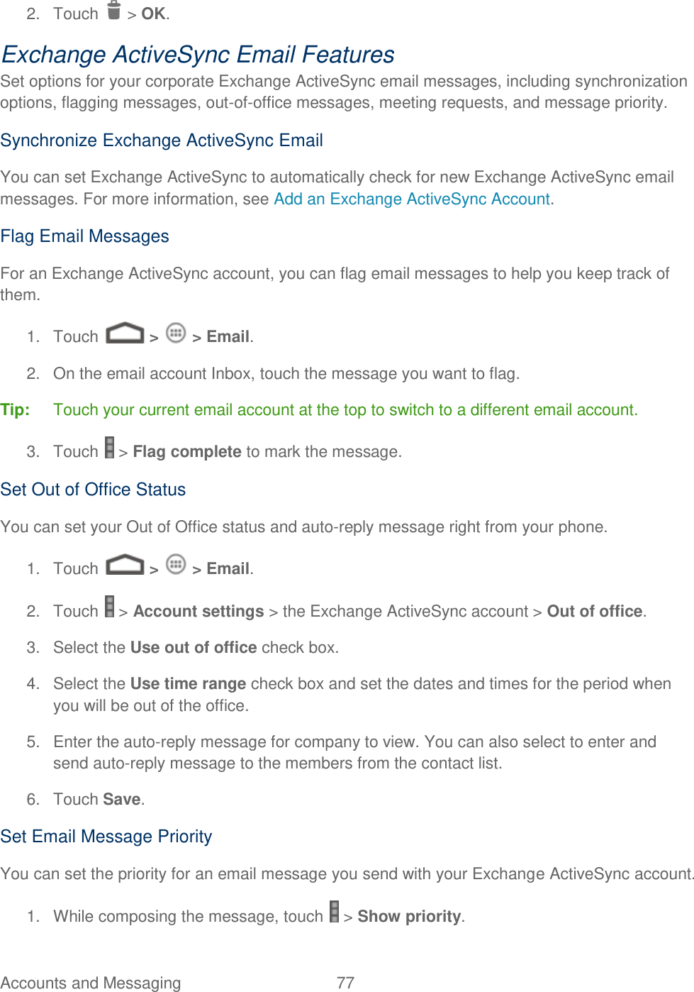 Accounts and Messaging  77   2.  Touch   &gt; OK. Exchange ActiveSync Email Features Set options for your corporate Exchange ActiveSync email messages, including synchronization options, flagging messages, out-of-office messages, meeting requests, and message priority. Synchronize Exchange ActiveSync Email You can set Exchange ActiveSync to automatically check for new Exchange ActiveSync email messages. For more information, see Add an Exchange ActiveSync Account. Flag Email Messages For an Exchange ActiveSync account, you can flag email messages to help you keep track of them. 1.  Touch   &gt;   &gt; Email. 2.  On the email account Inbox, touch the message you want to flag. Tip:  Touch your current email account at the top to switch to a different email account. 3.  Touch   &gt; Flag complete to mark the message. Set Out of Office Status You can set your Out of Office status and auto-reply message right from your phone. 1.  Touch   &gt;   &gt; Email. 2.  Touch   &gt; Account settings &gt; the Exchange ActiveSync account &gt; Out of office. 3.  Select the Use out of office check box. 4.  Select the Use time range check box and set the dates and times for the period when you will be out of the office. 5.  Enter the auto-reply message for company to view. You can also select to enter and send auto-reply message to the members from the contact list. 6.  Touch Save. Set Email Message Priority You can set the priority for an email message you send with your Exchange ActiveSync account. 1.  While composing the message, touch   &gt; Show priority. 