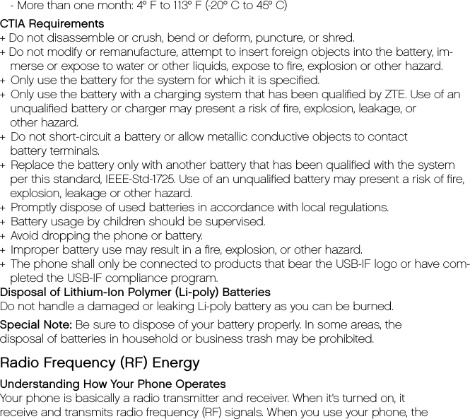    - More than one month: 4° F to 113° F (-20° C to 45° C)CTIA Requirements + Do not disassemble or crush, bend or deform, puncture, or shred.+ Do not modify or remanufacture, attempt to insert foreign objects into the battery, im-merse or expose to water or other liquids, expose to ﬁre, explosion or other hazard.+  Only use the battery for the system for which it is speciﬁed.+  Only use the battery with a charging system that has been qualiﬁed by ZTE. Use of an unqualiﬁed battery or charger may present a risk of ﬁre, explosion, leakage, or    other hazard.+  Do not short-circuit a battery or allow metallic conductive objects to contact    battery terminals.+  Replace the battery only with another battery that has been qualiﬁed with the system per this standard, IEEE-Std-1725. Use of an unqualiﬁed battery may present a risk of ﬁre, explosion, leakage or other hazard.+  Promptly dispose of used batteries in accordance with local regulations.+  Battery usage by children should be supervised.+  Avoid dropping the phone or battery.+  Improper battery use may result in a ﬁre, explosion, or other hazard.+  The phone shall only be connected to products that bear the USB-IF logo or have com-pleted the USB-IF compliance program.Disposal of Lithium-Ion Polymer (Li-poly) BatteriesDo not handle a damaged or leaking Li-poly battery as you can be burned.Special Note: Be sure to dispose of your battery properly. In some areas, thedisposal of batteries in household or business trash may be prohibited.Radio Frequency (RF) EnergyUnderstanding How Your Phone OperatesYour phone is basically a radio transmitter and receiver. When it’s turned on, itreceive and transmits radio frequency (RF) signals. When you use your phone, the