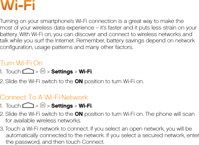 Wi-FiTurning on your smartphone’s Wi-Fi connection is a great way to make the most of your wireless data experience – it’s faster and it puts less strain on your battery. With Wi-Fi on, you can discover and connect to wireless networks and talk while you surf the Internet. Remember, battery savings depend on network conﬁguration, usage patterns and many other factors.Turn Wi-Fi On1.     Touch   &gt;   &gt; Settings &gt; Wi-Fi.2. Slide the Wi-Fi switch to the ON position to turn Wi-Fi on.Connect To A Wi-Fi Network1.     Touch   &gt;   &gt; Settings &gt; Wi-Fi.2. Slide the Wi-Fi switch to the ON position to turn Wi-Fi on. The phone will scan for available wireless networks.3. Touch a Wi-Fi network to connect. If you select an open network, you will be automatically connected to the network. If you select a secured network, enter the password, and then touch Connect.
