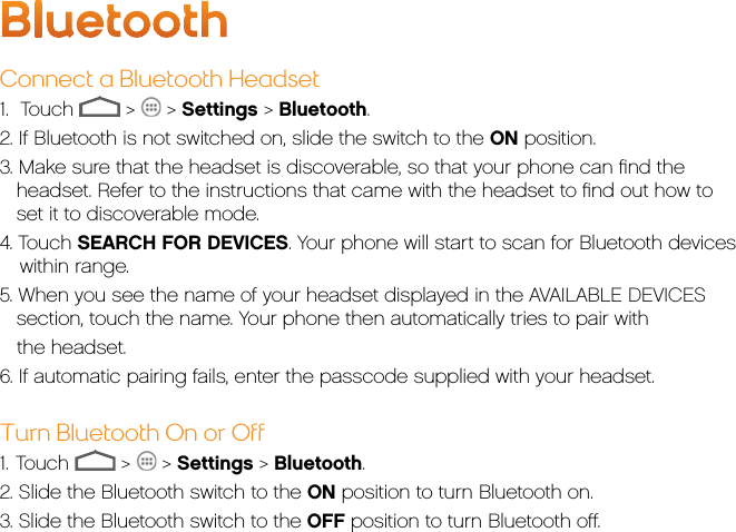 BluetoothConnect a Bluetooth Headset1.    Touch   &gt;   &gt; Settings &gt; Bluetooth.2. If Bluetooth is not switched on, slide the switch to the ON position.3. Make sure that the headset is discoverable, so that your phone can ﬁnd the headset. Refer to the instructions that came with the headset to ﬁnd out how to set it to discoverable mode.4. Touch SEARCH FOR DEVICES. Your phone will start to scan for Bluetooth devices within range.5. When you see the name of your headset displayed in the AVAILABLE DEVICES section, touch the name. Your phone then automatically tries to pair with    the headset.6. If automatic pairing fails, enter the passcode supplied with your headset.Turn Bluetooth On or Off1.   Touch   &gt;   &gt; Settings &gt; Bluetooth.2. Slide the Bluetooth switch to the ON position to turn Bluetooth on.3. Slide the Bluetooth switch to the OFF position to turn Bluetooth oﬀ.