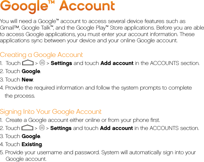 Google™ AccountYou will need a Google™ account to access several device features such as Gmail™, Google Talk™, and the Google Play™ Store applications. Before you are able to access Google applications, you must enter your account information. These applications sync between your device and your online Google account.Creating a Google Account1.  Touch   &gt;   &gt; Settings and touch Add account in the ACCOUNTS section.2. Touch Google.3. Touch New.4. Provide the required information and follow the system prompts to complete    the process.Signing Into Your Google Account1.  Create a Google account either online or from your phone ﬁrst.2. Touch   &gt;   &gt; Settings and touch Add account in the ACCOUNTS section.3. Touch Google.4. Touch Existing.5. Provide your username and password. System will automatically sign into your Google account.
