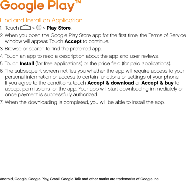 Google Play™Find and Install an Application1.     Touch   &gt;   &gt; Play Store.2. When you open the Google Play Store app for the ﬁrst time, the Terms of Service window will appear. Touch Accept to continue.3. Browse or search to ﬁnd the preferred app.4. Touch an app to read a description about the app and user reviews.5. Touch Install (for free applications) or the price ﬁeld (for paid applications).6. The subsequent screen notiﬁes you whether the app will require access to your personal information or access to certain functions or settings of your phone. If you agree to the conditions, touch Accept &amp; download or Accept &amp; buy to accept permissions for the app. Your app will start downloading immediately or once payment is successfully authorized.7.  When the downloading is completed, you will be able to install the app.Android, Google, Google Play, Gmail, Google Talk and other marks are trademarks of Google Inc.