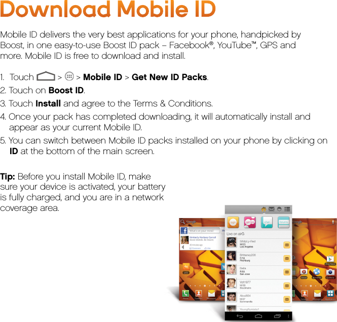 Download Mobile IDMobile ID delivers the very best applications for your phone, handpicked by  Boost, in one easy-to-use Boost ID pack – Facebook®, YouTube™, GPS and  more. Mobile ID is free to download and install.1.     Touch   &gt;   &gt; Mobile ID &gt; Get New ID Packs.2. Touch on Boost ID.3. Touch Install and agree to the Terms &amp; Conditions.4. Once your pack has completed downloading, it will automatically install and appear as your current Mobile ID.5. You can switch between Mobile ID packs installed on your phone by clicking on ID at the bottom of the main screen.Tip: Before you install Mobile ID, makesure your device is activated, your batteryis fully charged, and you are in a networkcoverage area.