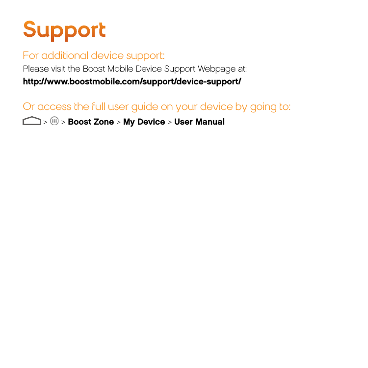 SupportFor additional device support:Please visit the Boost Mobile Device Support Webpage at:http://www.boostmobile.com/support/device-support/Or access the full user guide on your device by going to: &gt;   &gt; Boost Zone &gt; My Device &gt; User Manual