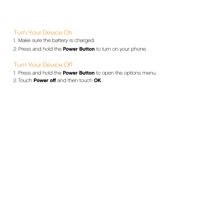 Turn Your Device On 1.  Make sure the battery is charged.2. Press and hold the Power Button to turn on your phone. Turn Your Device Off 1.  Press and hold the Power Button to open the options menu.2. Touch Power oﬀ and then touch OK.
