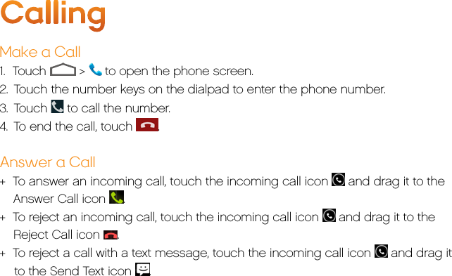 CallingMake a Call1.  Touch   &gt;   to open the phone screen.2.  Touch the number keys on the dialpad to enter the phone number. 3.  Touch   to call the number.4.  To end the call, touch  .Answer a Call+  To answer an incoming call, touch the incoming call icon   and drag it to the Answer Call icon  .+  To reject an incoming call, touch the incoming call icon   and drag it to the Reject Call icon  .+  To reject a call with a text message, touch the incoming call icon   and drag it    to the Send Text icon  .