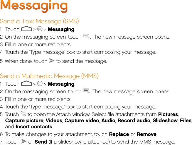 MessagingSend a Text Message (SMS)1.     Touch   &gt;   &gt; Messaging.2. On the messaging screen, touch  . The new message screen opens.3. Fill in one or more recipients.4. Touch the ‘Type message’ box to start composing your message.5. When done, touch   to send the message.Send a Multimedia Message (MMS)1.     Touch   &gt;   &gt; Messaging.2. On the messaging screen, touch  . The new message screen opens.3. Fill in one or more recipients.4. Touch the ‘Type message’ box to start composing your message.5. Touch   to open the Attach window. Select ﬁle attachments from Pictures, Capture picture, Videos, Capture video, Audio, Record audio, Slideshow, Files, and Insert contacts.6. To make changes to your attachment, touch Replace or Remove.7.  Touch   or Send (If a slideshow is attached) to send the MMS message.