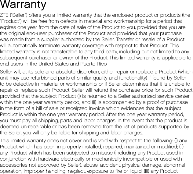 WarrantyZTE (“Seller”) oﬀers you a limited warranty that the enclosed product or products (the“Product”) will be free from defects in material and workmanship for a period thatexpires one year from the date of sale of the Product to you, provided that you arethe original end-user purchaser of the Product and provided that your purchasewas made from a supplier authorized by the Seller. Transfer or resale of a Productwill automatically terminate warranty coverage with respect to that Product. Thislimited warranty is not transferable to any third party, including but not limited to anysubsequent purchaser or owner of the Product. This limited warranty is applicable toend users in the United States and Puerto Rico.Seller will, at its sole and absolute discretion, either repair or replace a Product (whichunit may use refurbished parts of similar quality and functionality) if found by Sellerto be defective in material or workmanship, or if Seller determines that it is unable torepair or replace such Product, Seller will refund the purchase price for such Product,provided that the subject Product (i) is returned to a Seller authorized service centerwithin the one year warranty period, and (ii) is accompanied by a proof of purchasein the form of a bill of sale or receipted invoice which evidences that the subjectProduct is within the one year warranty period. After the one year warranty period,you must pay all shipping, parts and labor charges. In the event that the product isdeemed un-repairable or has been removed from the list of products supported bythe Seller, you will only be liable for shipping and labor charges.This limited warranty does not cover and is void with respect to the following: (i) anyProduct which has been improperly installed, repaired, maintained or modiﬁed; (ii)any Product which has been subjected to misuse (including any Product used inconjunction with hardware electrically or mechanically incompatible or used withaccessories not approved by Seller), abuse, accident, physical damage, abnormaloperation, improper handling, neglect, exposure to ﬁre or liquid; (iii) any Product