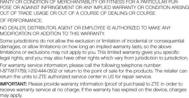 RANTY OR CONDITION OF MERCHANTABILITY OR FITNESS FOR A PARTICULAR PUR-POSE OR AGAINST INFRINGEMENT OR ANY IMPLIED WARRANTY OR CONDITION ARISING OUT OF TRADE USAGE OR OUT OF A COURSE OF DEALING OR COURSE OF PERFORMANCE.NO DEALER, DISTRIBUTOR, AGENT OR EMPLOYEE IS AUTHORIZED TO MAKE ANYMODIFICATION OR ADDITION TO THIS WARRANTY.Some jurisdictions do not allow the exclusion or limitation of incidental or consequentialdamages, or allow limitations on how long an implied warranty lasts, so the abovelimitations or exclusions may not apply to you. This limited warranty gives you speciﬁclegal rights, and you may also have other rights which vary from jurisdiction to jurisdiction.For warranty service information, please call the following telephone number:1-877-817-1759, 1-212-444-0502 or return to the point of sale for the products. The retailer canreturn the units to ZTE authorized service center in US for repair service.IMPORTANT: Please provide warranty information (proof of purchase) to ZTE in order toreceive warranty service at no charge. If the warranty has expired on the device, chargesmay apply.