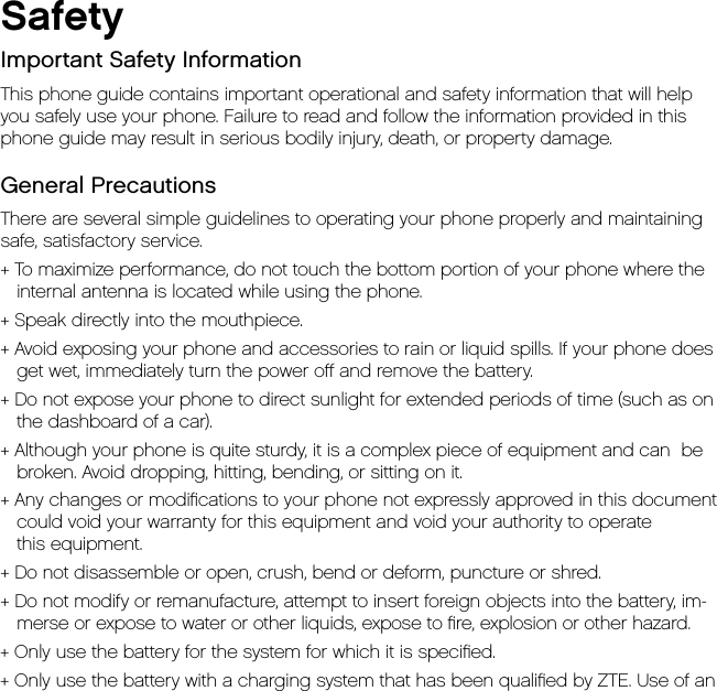 SafetyImportant Safety InformationThis phone guide contains important operational and safety information that will help  you safely use your phone. Failure to read and follow the information provided in this phone guide may result in serious bodily injury, death, or property damage.General PrecautionsThere are several simple guidelines to operating your phone properly and maintaining safe, satisfactory service.+ To maximize performance, do not touch the bottom portion of your phone where the internal antenna is located while using the phone.+ Speak directly into the mouthpiece.+ Avoid exposing your phone and accessories to rain or liquid spills. If your phone does get wet, immediately turn the power oﬀ and remove the battery.+ Do not expose your phone to direct sunlight for extended periods of time (such as on the dashboard of a car).+ Although your phone is quite sturdy, it is a complex piece of equipment and can  be broken. Avoid dropping, hitting, bending, or sitting on it.+ Any changes or modiﬁcations to your phone not expressly approved in this document could void your warranty for this equipment and void your authority to operate this equipment.+ Do not disassemble or open, crush, bend or deform, puncture or shred.+ Do not modify or remanufacture, attempt to insert foreign objects into the battery, im-merse or expose to water or other liquids, expose to ﬁre, explosion or other hazard.+ Only use the battery for the system for which it is speciﬁed.+ Only use the battery with a charging system that has been qualiﬁed by ZTE. Use of an 