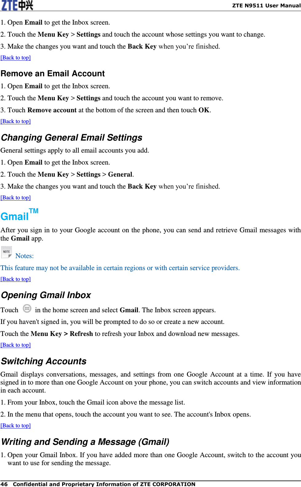    ZTE N9511 User Manual 46  Confidential and Proprietary Information of ZTE CORPORATION 1. Open Email to get the Inbox screen. 2. Touch the Menu Key &gt; Settings and touch the account whose settings you want to change. 3. Make the changes you want and touch the Back Key when you’re finished. [Back to top] Remove an Email Account 1. Open Email to get the Inbox screen. 2. Touch the Menu Key &gt; Settings and touch the account you want to remove. 3. Touch Remove account at the bottom of the screen and then touch OK. [Back to top] Changing General Email Settings General settings apply to all email accounts you add. 1. Open Email to get the Inbox screen. 2. Touch the Menu Key &gt; Settings &gt; General. 3. Make the changes you want and touch the Back Key when you’re finished. [Back to top] GmailTM After you sign in to your Google account on the phone, you can send and retrieve Gmail messages with the Gmail app.   Notes: This feature may not be available in certain regions or with certain service providers. [Back to top] Opening Gmail Inbox Touch    in the home screen and select Gmail. The Inbox screen appears. If you haven&apos;t signed in, you will be prompted to do so or create a new account. Touch the Menu Key &gt; Refresh to refresh your Inbox and download new messages. [Back to top] Switching Accounts Gmail displays conversations, messages, and settings from one  Google Account at a time. If you have signed in to more than one Google Account on your phone, you can switch accounts and view information in each account. 1. From your Inbox, touch the Gmail icon above the message list. 2. In the menu that opens, touch the account you want to see. The account&apos;s Inbox opens. [Back to top] Writing and Sending a Message (Gmail) 1. Open your Gmail Inbox. If you have added more than one Google Account, switch to the account you want to use for sending the message. 