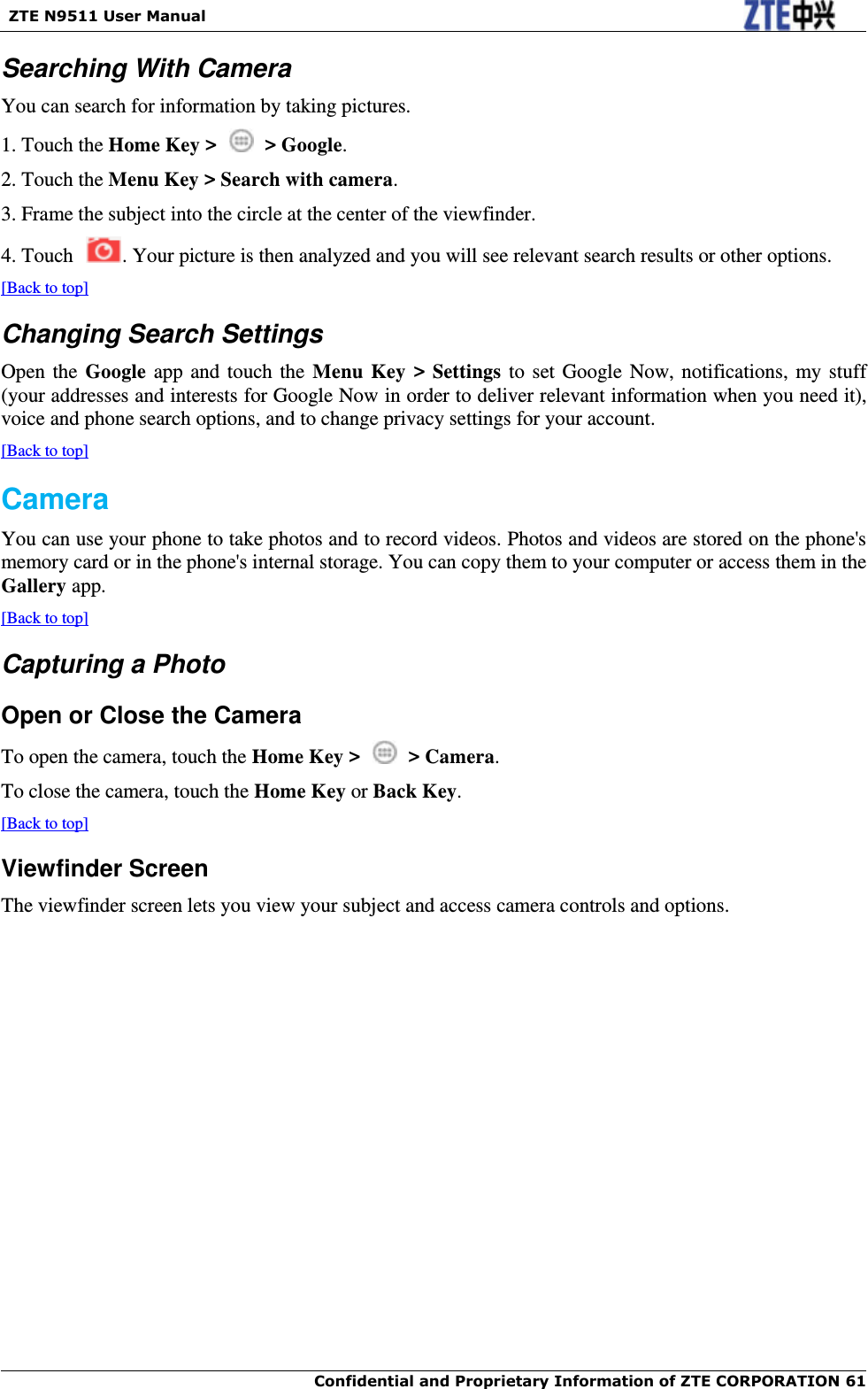   ZTE N9511 User Manual    Confidential and Proprietary Information of ZTE CORPORATION 61 Searching With Camera You can search for information by taking pictures. 1. Touch the Home Key &gt;    &gt; Google. 2. Touch the Menu Key &gt; Search with camera. 3. Frame the subject into the circle at the center of the viewfinder. 4. Touch  . Your picture is then analyzed and you will see relevant search results or other options. [Back to top] Changing Search Settings Open the Google app and touch the Menu Key  &gt; Settings to set Google Now, notifications, my stuff (your addresses and interests for Google Now in order to deliver relevant information when you need it), voice and phone search options, and to change privacy settings for your account. [Back to top] Camera You can use your phone to take photos and to record videos. Photos and videos are stored on the phone&apos;s memory card or in the phone&apos;s internal storage. You can copy them to your computer or access them in the Gallery app. [Back to top] Capturing a Photo Open or Close the Camera To open the camera, touch the Home Key &gt;    &gt; Camera. To close the camera, touch the Home Key or Back Key. [Back to top] Viewfinder Screen The viewfinder screen lets you view your subject and access camera controls and options. 