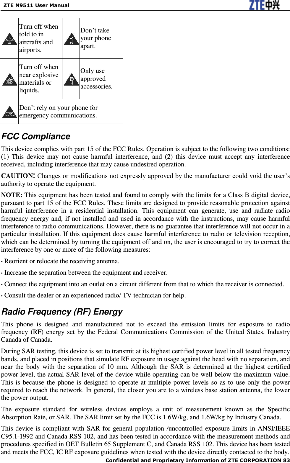   ZTE N9511 User Manual    Confidential and Proprietary Information of ZTE CORPORATION 83  Turn off when told to in aircrafts and airports.  Don’t take your phone apart.  Turn off when near explosive materials or liquids.  Only use approved accessories.  Don’t rely on your phone for emergency communications.   FCC Compliance This device complies with part 15 of the FCC Rules. Operation is subject to the following two conditions: (1)  This  device  may  not  cause  harmful  interference,  and  (2)  this  device  must  accept  any  interference received, including interference that may cause undesired operation.   CAUTION! Changes or modifications not expressly approved by the manufacturer could void the user’s authority to operate the equipment.   NOTE: This equipment has been tested and found to comply with the limits for a Class B digital device, pursuant to part 15 of the FCC Rules. These limits are designed to provide reasonable protection against harmful  interference  in  a  residential  installation.  This  equipment  can  generate,  use  and  radiate  radio frequency energy and, if not installed and used in accordance with the instructions, may cause harmful interference to radio communications. However, there is no guarantee that interference will not occur in a particular installation. If this equipment does cause harmful interference to radio or television reception, which can be determined by turning the equipment off and on, the user is encouraged to try to correct the interference by one or more of the following measures: • Reorient or relocate the receiving antenna. • Increase the separation between the equipment and receiver. • Connect the equipment into an outlet on a circuit different from that to which the receiver is connected. • Consult the dealer or an experienced radio/ TV technician for help. Radio Frequency (RF) Energy This  phone  is  designed  and  manufactured  not  to  exceed  the  emission  limits  for  exposure  to  radio frequency (RF) energy set by the  Federal  Communications Commission  of  the  United  States,  Industry Canada of Canada.   During SAR testing, this device is set to transmit at its highest certified power level in all tested frequency bands, and placed in positions that simulate RF exposure in usage against the head with no separation, and near the  body  with  the  separation of  10  mm.  Although the  SAR  is  determined at  the  highest  certified power level, the actual SAR level of the device while operating can be well below the maximum value.   This is  because the phone is designed to operate at multiple power levels so  as to use only the power required to reach the network. In general, the closer you are to a wireless base station antenna, the lower the power output. The  exposure  standard  for  wireless  devices  employs  a  unit  of  measurement  known  as  the  Specific Absorption Rate, or SAR. The SAR limit set by the FCC is 1.6W/kg, and 1.6W/kg by Industry Canada.     This device is compliant with SAR for general population /uncontrolled exposure limits in ANSI/IEEE C95.1-1992 and Canada RSS 102, and has been tested in accordance with the measurement methods and procedures specified in OET Bulletin 65 Supplement C, and Canada RSS 102. This device has been tested and meets the FCC, IC RF exposure guidelines when tested with the device directly contacted to the body.   