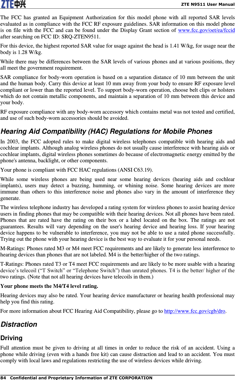    ZTE N9511 User Manual 84  Confidential and Proprietary Information of ZTE CORPORATION The  FCC  has  granted  an  Equipment  Authorization for  this  model  phone  with  all reported  SAR  levels evaluated as in compliance with the FCC RF exposure guidelines. SAR information on this model phone is on file with the FCC and can be found under the Display Grant section of  www.fcc.gov/oet/ea/fccid after searching on FCC ID: SRQ-ZTEN9511. For this device, the highest reported SAR value for usage against the head is 1.41 W/kg, for usage near the body is 1.28 W/kg. While there may be differences between the SAR levels of various phones and at various positions, they all meet the government requirement. SAR compliance for body-worn operation is based on a separation distance of 10 mm between the unit and the human body. Carry this device at least 10 mm away from your body to ensure RF exposure level compliant or lower than the reported level. To support body-worn operation, choose belt clips or holsters which do not contain metallic components, and maintain a separation of 10 mm between this device and your body.   RF exposure compliance with any body-worn accessory which contains metal was not tested and certified, and use of such body-worn accessories should be avoided. Hearing Aid Compatibility (HAC) Regulations for Mobile Phones In 2003,  the  FCC  adopted  rules  to  make digital  wireless  telephones  compatible  with  hearing  aids and cochlear implants. Although analog wireless phones do not usually cause interference with hearing aids or cochlear implants, digital wireless phones sometimes do because of electromagnetic energy emitted by the phone&apos;s antenna, backlight, or other components. Your phone is compliant with FCC HAC regulations (ANSI C63.19). While  some  wireless  phones  are  being  used  near  some  hearing  devices  (hearing  aids  and  cochlear implants),  users  may  detect  a  buzzing,  humming,  or  whining  noise.  Some  hearing  devices  are  more immune than  others to this interference noise and phones also  vary in  the  amount of  interference they generate. The wireless telephone industry has developed a rating system for wireless phones to assist hearing device users in finding phones that may be compatible with their hearing devices. Not all phones have been rated. Phones  that  are  rated  have  the  rating  on  their  box  or  a  label  located  on  the  box.  The  ratings  are  not guarantees. Results will vary  depending on  the  user&apos;s hearing device  and hearing loss. If your  hearing device happens to be vulnerable to interference, you may not be able to use a rated phone successfully. Trying out the phone with your hearing device is the best way to evaluate it for your personal needs. M-Ratings: Phones rated M3 or M4 meet FCC requirements and are likely to generate less interference to hearing devices than phones that are not labeled. M4 is the better/higher of the two ratings. T-Ratings: Phones rated T3 or T4 meet FCC requirements and are likely to be more usable with a hearing device’s telecoil (“T Switch” or “Telephone Switch”) than unrated phones. T4 is the better/ higher of the two ratings. (Note that not all hearing devices have telecoils in them.) Your phone meets the M4/T4 level rating.   Hearing devices may also be rated. Your hearing device manufacturer or hearing health professional may help you find this rating. For more information about FCC Hearing Aid Compatibility, please go to http://www.fcc.gov/cgb/dro. Distraction Driving Full attention must be given to driving at  all times in order to reduce the risk of  an  accident. Using  a phone while driving (even with a hands free kit) can cause distraction and lead to an accident. You must comply with local laws and regulations restricting the use of wireless devices while driving. 
