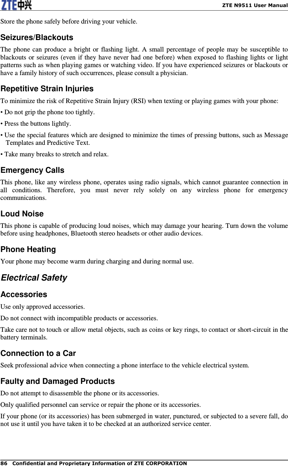    ZTE N9511 User Manual 86  Confidential and Proprietary Information of ZTE CORPORATION Store the phone safely before driving your vehicle. Seizures/Blackouts The phone  can  produce a bright or flashing light. A small  percentage of  people may be  susceptible to blackouts or seizures (even if they have never had one before) when exposed to flashing lights or light patterns such as when playing games or watching video. If you have experienced seizures or blackouts or have a family history of such occurrences, please consult a physician. Repetitive Strain Injuries To minimize the risk of Repetitive Strain Injury (RSI) when texting or playing games with your phone: • Do not grip the phone too tightly. • Press the buttons lightly. • Use the special features which are designed to minimize the times of pressing buttons, such as Message Templates and Predictive Text. • Take many breaks to stretch and relax. Emergency Calls This phone, like any wireless phone, operates using radio signals, which cannot guarantee connection in all  conditions.  Therefore,  you  must  never  rely  solely  on  any  wireless  phone  for  emergency communications. Loud Noise This phone is capable of producing loud noises, which may damage your hearing. Turn down the volume before using headphones, Bluetooth stereo headsets or other audio devices. Phone Heating Your phone may become warm during charging and during normal use. Electrical Safety Accessories Use only approved accessories. Do not connect with incompatible products or accessories. Take care not to touch or allow metal objects, such as coins or key rings, to contact or short-circuit in the battery terminals. Connection to a Car Seek professional advice when connecting a phone interface to the vehicle electrical system. Faulty and Damaged Products Do not attempt to disassemble the phone or its accessories. Only qualified personnel can service or repair the phone or its accessories. If your phone (or its accessories) has been submerged in water, punctured, or subjected to a severe fall, do not use it until you have taken it to be checked at an authorized service center. 