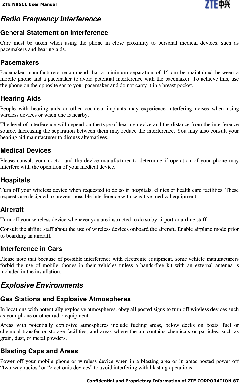   ZTE N9511 User Manual    Confidential and Proprietary Information of ZTE CORPORATION 87 Radio Frequency Interference General Statement on Interference Care  must  be  taken  when  using  the  phone  in  close  proximity  to  personal  medical  devices,  such  as pacemakers and hearing aids. Pacemakers Pacemaker  manufacturers  recommend  that  a  minimum  separation  of  15  cm  be  maintained  between  a mobile phone and a pacemaker to avoid potential interference with the pacemaker. To achieve this, use the phone on the opposite ear to your pacemaker and do not carry it in a breast pocket. Hearing Aids People  with  hearing  aids  or  other  cochlear  implants  may  experience  interfering  noises  when  using wireless devices or when one is nearby. The level of interference will depend on the type of hearing device and the distance from the interference source. Increasing the separation between them may reduce the interference. You may also consult your hearing aid manufacturer to discuss alternatives. Medical Devices Please  consult  your  doctor  and  the  device  manufacturer  to  determine  if  operation  of  your  phone  may interfere with the operation of your medical device. Hospitals Turn off your wireless device when requested to do so in hospitals, clinics or health care facilities. These requests are designed to prevent possible interference with sensitive medical equipment. Aircraft Turn off your wireless device whenever you are instructed to do so by airport or airline staff. Consult the airline staff about the use of wireless devices onboard the aircraft. Enable airplane mode prior to boarding an aircraft. Interference in Cars Please note that because of possible interference with electronic equipment, some vehicle manufacturers forbid  the  use  of  mobile  phones  in  their  vehicles  unless  a  hands-free  kit  with  an  external  antenna  is included in the installation. Explosive Environments Gas Stations and Explosive Atmospheres In locations with potentially explosive atmospheres, obey all posted signs to turn off wireless devices such as your phone or other radio equipment. Areas  with  potentially  explosive  atmospheres  include  fueling  areas,  below  decks  on  boats,  fuel  or chemical transfer or  storage  facilities,  and  areas  where  the  air  contains  chemicals  or  particles,  such  as grain, dust, or metal powders. Blasting Caps and Areas Power  off  your mobile phone or  wireless device  when  in  a  blasting area or in areas  posted power off “two-way radios” or “electronic devices” to avoid interfering with blasting operations. 