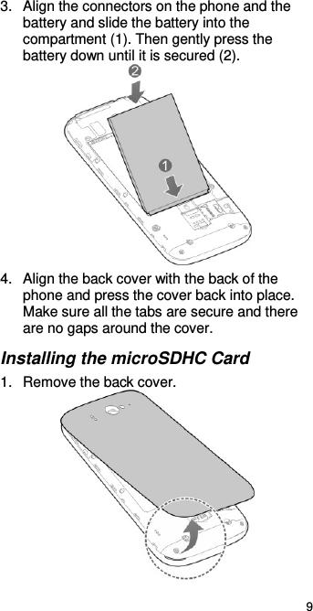  9 3.  Align the connectors on the phone and the battery and slide the battery into the compartment (1). Then gently press the battery down until it is secured (2).    4.  Align the back cover with the back of the phone and press the cover back into place. Make sure all the tabs are secure and there are no gaps around the cover. Installing the microSDHC Card 1.  Remove the back cover.  