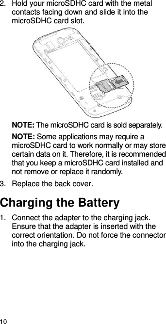  10 2.  Hold your microSDHC card with the metal contacts facing down and slide it into the microSDHC card slot.    NOTE: The microSDHC card is sold separately. NOTE: Some applications may require a microSDHC card to work normally or may store certain data on it. Therefore, it is recommended that you keep a microSDHC card installed and not remove or replace it randomly. 3.  Replace the back cover. Charging the Battery 1.  Connect the adapter to the charging jack. Ensure that the adapter is inserted with the correct orientation. Do not force the connector into the charging jack. 