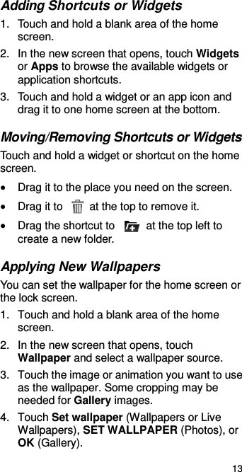  13 Adding Shortcuts or Widgets 1.  Touch and hold a blank area of the home screen. 2.  In the new screen that opens, touch Widgets or Apps to browse the available widgets or application shortcuts. 3.  Touch and hold a widget or an app icon and drag it to one home screen at the bottom. Moving/Removing Shortcuts or Widgets Touch and hold a widget or shortcut on the home screen.  Drag it to the place you need on the screen.  Drag it to    at the top to remove it.  Drag the shortcut to    at the top left to create a new folder. Applying New Wallpapers You can set the wallpaper for the home screen or the lock screen. 1.  Touch and hold a blank area of the home screen. 2.  In the new screen that opens, touch Wallpaper and select a wallpaper source. 3.  Touch the image or animation you want to use as the wallpaper. Some cropping may be needed for Gallery images. 4.  Touch Set wallpaper (Wallpapers or Live Wallpapers), SET WALLPAPER (Photos), or OK (Gallery). 