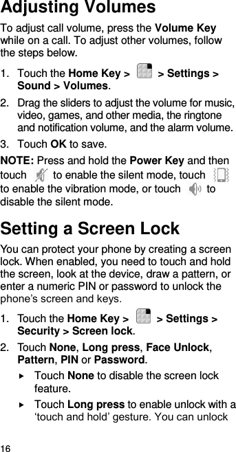  16 Adjusting Volumes To adjust call volume, press the Volume Key while on a call. To adjust other volumes, follow the steps below. 1.  Touch the Home Key &gt;    &gt; Settings &gt; Sound &gt; Volumes. 2.  Drag the sliders to adjust the volume for music, video, games, and other media, the ringtone and notification volume, and the alarm volume. 3.  Touch OK to save. NOTE: Press and hold the Power Key and then touch    to enable the silent mode, touch   to enable the vibration mode, or touch    to disable the silent mode. Setting a Screen Lock You can protect your phone by creating a screen lock. When enabled, you need to touch and hold the screen, look at the device, draw a pattern, or enter a numeric PIN or password to unlock the phone’s screen and keys. 1.  Touch the Home Key &gt;    &gt; Settings &gt; Security &gt; Screen lock. 2.  Touch None, Long press, Face Unlock, Pattern, PIN or Password.  Touch None to disable the screen lock feature.  Touch Long press to enable unlock with a ‘touch and hold’ gesture. You can unlock 