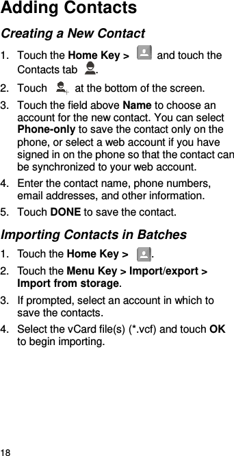  18 Adding Contacts Creating a New Contact 1.  Touch the Home Key &gt;   and touch the Contacts tab  . 2.  Touch    at the bottom of the screen. 3.  Touch the field above Name to choose an account for the new contact. You can select Phone-only to save the contact only on the phone, or select a web account if you have signed in on the phone so that the contact can be synchronized to your web account. 4.  Enter the contact name, phone numbers, email addresses, and other information.   5.  Touch DONE to save the contact. Importing Contacts in Batches 1.  Touch the Home Key &gt;  . 2.  Touch the Menu Key &gt; Import/export &gt; Import from storage. 3.  If prompted, select an account in which to save the contacts. 4.  Select the vCard file(s) (*.vcf) and touch OK to begin importing.    