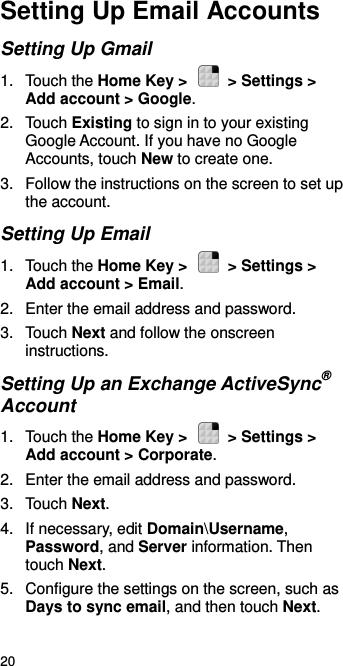  20 Setting Up Email Accounts Setting Up Gmail 1.  Touch the Home Key &gt;    &gt; Settings &gt; Add account &gt; Google. 2.  Touch Existing to sign in to your existing Google Account. If you have no Google Accounts, touch New to create one. 3.  Follow the instructions on the screen to set up the account. Setting Up Email 1.  Touch the Home Key &gt;    &gt; Settings &gt; Add account &gt; Email. 2.  Enter the email address and password. 3.  Touch Next and follow the onscreen instructions. Setting Up an Exchange ActiveSync® Account 1.  Touch the Home Key &gt;    &gt; Settings &gt; Add account &gt; Corporate. 2.  Enter the email address and password. 3.  Touch Next. 4.  If necessary, edit Domain\Username, Password, and Server information. Then touch Next. 5.  Configure the settings on the screen, such as Days to sync email, and then touch Next. 