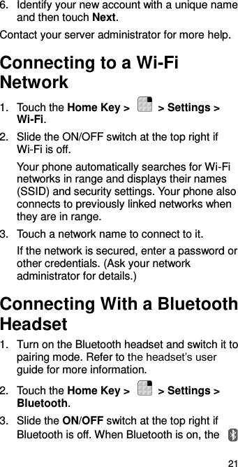  21 6.  Identify your new account with a unique name and then touch Next. Contact your server administrator for more help. Connecting to a Wi-Fi Network 1.  Touch the Home Key &gt;    &gt; Settings &gt; Wi-Fi. 2.  Slide the ON/OFF switch at the top right if Wi-Fi is off. Your phone automatically searches for Wi-Fi networks in range and displays their names (SSID) and security settings. Your phone also connects to previously linked networks when they are in range. 3. Touch a network name to connect to it. If the network is secured, enter a password or other credentials. (Ask your network administrator for details.) Connecting With a Bluetooth Headset 1.  Turn on the Bluetooth headset and switch it to pairing mode. Refer to the headset’s user guide for more information. 2.  Touch the Home Key &gt;    &gt; Settings &gt; Bluetooth. 3.  Slide the ON/OFF switch at the top right if Bluetooth is off. When Bluetooth is on, the   