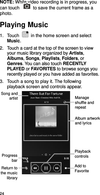  24 NOTE: While video recording is in progress, you can touch    to save the current frame as a photo. Playing Music 1.  Touch    in the home screen and select Music. 2.  Touch a card at the top of the screen to view your music library organized by Artists, Albums, Songs, Playlists, Folders, or Genres. You can also touch RECENTLY PLAYED or FAVORITES to browse songs you recently played or you have added as favorites. 3.  Touch a song to play it. The following playback screen and controls appear.            Manage shuffle and repeat Album artwork and lyrics Playback controls Add to Favorite Return to the music library Progress bar Song and artist 