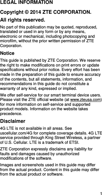  1 LEGAL INFORMATION Copyright © 2014 ZTE CORPORATION. All rights reserved. No part of this publication may be quoted, reproduced, translated or used in any form or by any means, electronic or mechanical, including photocopying and microfilm, without the prior written permission of ZTE Corporation. Notice This guide is published by ZTE Corporation. We reserve the right to make modifications on print errors or update specifications without prior notice. Every effort has been made in the preparation of this guide to ensure accuracy of the contents, but all statements, information, and recommendations in this guide do not constitute a warranty of any kind, expressed or implied. We offer self-service for our smart terminal device users. Please visit the ZTE official website (at www.zteusa.com) for more information on self-service and supported product models. Information on the website takes precedence. Disclaimer 4G LTE is not available in all areas. See uscellular.com/4G for complete coverage details. 4G LTE service provided through King Street Wireless, a partner of U.S. Cellular. LTE is a trademark of ETSI. ZTE Corporation expressly disclaims any liability for faults and damages caused by unauthorized modifications of the software. Images and screenshots used in this guide may differ from the actual product. Content in this guide may differ from the actual product or software.  
