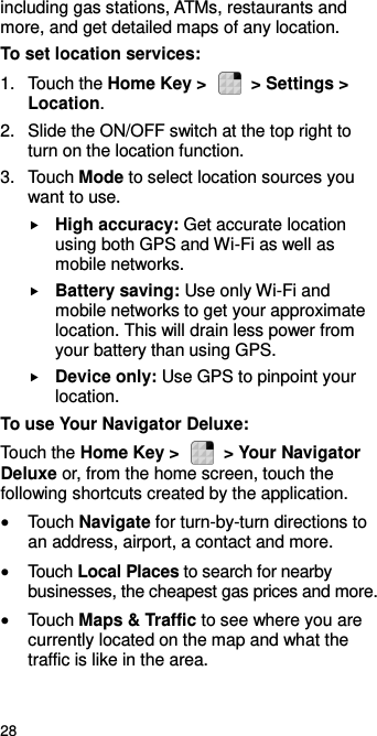  28 including gas stations, ATMs, restaurants and more, and get detailed maps of any location. To set location services: 1.  Touch the Home Key &gt;    &gt; Settings &gt; Location. 2.  Slide the ON/OFF switch at the top right to turn on the location function. 3.  Touch Mode to select location sources you want to use.  High accuracy: Get accurate location using both GPS and Wi-Fi as well as mobile networks.  Battery saving: Use only Wi-Fi and mobile networks to get your approximate location. This will drain less power from your battery than using GPS.  Device only: Use GPS to pinpoint your location. To use Your Navigator Deluxe: Touch the Home Key &gt;    &gt; Your Navigator Deluxe or, from the home screen, touch the following shortcuts created by the application.  Touch Navigate for turn-by-turn directions to an address, airport, a contact and more.  Touch Local Places to search for nearby businesses, the cheapest gas prices and more.  Touch Maps &amp; Traffic to see where you are currently located on the map and what the traffic is like in the area.  