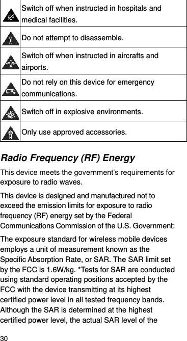  30  Switch off when instructed in hospitals and medical facilities.  Do not attempt to disassemble.  Switch off when instructed in aircrafts and airports.  Do not rely on this device for emergency communications.  Switch off in explosive environments.  Only use approved accessories. Radio Frequency (RF) Energy This device meets the government’s requirements for exposure to radio waves. This device is designed and manufactured not to exceed the emission limits for exposure to radio frequency (RF) energy set by the Federal Communications Commission of the U.S. Government: The exposure standard for wireless mobile devices employs a unit of measurement known as the Specific Absorption Rate, or SAR. The SAR limit set by the FCC is 1.6W/kg. *Tests for SAR are conducted using standard operating positions accepted by the FCC with the device transmitting at its highest certified power level in all tested frequency bands. Although the SAR is determined at the highest certified power level, the actual SAR level of the 