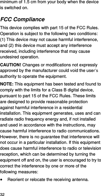  32 minimum of 1.5 cm from your body when the device is switched on. FCC Compliance This device complies with part 15 of the FCC Rules. Operation is subject to the following two conditions:   (1) This device may not cause harmful interference, and (2) this device must accept any interference received, including interference that may cause undesired operation. CAUTION! Changes or modifications not expressly approved by the manufacturer could void the user’s authority to operate the equipment. NOTE: This equipment has been tested and found to comply with the limits for a Class B digital device, pursuant to part 15 of the FCC Rules. These limits are designed to provide reasonable protection against harmful interference in a residential installation. This equipment generates, uses and can radiate radio frequency energy and, if not installed and used in accordance with the instructions, may cause harmful interference to radio communications. However, there is no guarantee that interference will not occur in a particular installation. If this equipment does cause harmful interference to radio or television reception, which can be determined by turning the equipment off and on, the user is encouraged to try to correct the interference by one or more of the following measures:  Reorient or relocate the receiving antenna. 