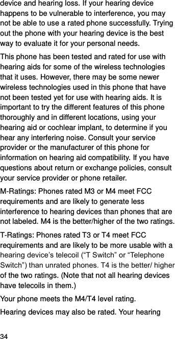  34 device and hearing loss. If your hearing device happens to be vulnerable to interference, you may not be able to use a rated phone successfully. Trying out the phone with your hearing device is the best way to evaluate it for your personal needs. This phone has been tested and rated for use with hearing aids for some of the wireless technologies that it uses. However, there may be some newer wireless technologies used in this phone that have not been tested yet for use with hearing aids. It is important to try the different features of this phone thoroughly and in different locations, using your hearing aid or cochlear implant, to determine if you hear any interfering noise. Consult your service provider or the manufacturer of this phone for information on hearing aid compatibility. If you have questions about return or exchange policies, consult your service provider or phone retailer. M-Ratings: Phones rated M3 or M4 meet FCC requirements and are likely to generate less interference to hearing devices than phones that are not labeled. M4 is the better/higher of the two ratings.   T-Ratings: Phones rated T3 or T4 meet FCC requirements and are likely to be more usable with a hearing device’s telecoil (“T Switch” or “Telephone Switch”) than unrated phones. T4 is the better/ higher of the two ratings. (Note that not all hearing devices have telecoils in them.) Your phone meets the M4/T4 level rating. Hearing devices may also be rated. Your hearing 