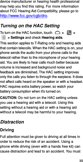  35 device manufacturer or hearing health professional may help you find this rating. For more information about FCC Hearing Aid Compatibility, please go to http://www.fcc.gov/cgb/dro. Turning on the HAC Setting To turn on the HAC function, touch   &gt;   &gt;  &gt; Settings and check Hearing aids.   This section applies to T-Rating only and hearing aids that contain telecoils. When the HAC setting is on, your phone sends the audio from your phone calls to the telecoil rather than to the microphone of your hearing aid. You are likely to hear calls much better because volume is increased and background noise and feedback are diminished. The HAC setting improves only the calls you listen to through the earpiece. It does not affect calls heard on the speaker or with a headset. HAC requires extra battery power, so watch your battery consumption when it&apos;s turned on. CAUTION: Do not turn on the HAC setting unless you use a hearing aid with a telecoil. Using this setting without a hearing aid or with a hearing aid without a telecoil may be harmful to your hearing. Distraction Driving Full attention must be given to driving at all times in order to reduce the risk of an accident. Using a phone while driving (even with a hands free kit) can cause distraction and lead to an accident. You must 