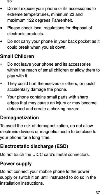  37 so.  Do not expose your phone or its accessories to extreme temperatures, minimum 23 and maximum 122 degrees Fahrenheit.  Please check local regulations for disposal of electronic products.  Do not carry your phone in your back pocket as it could break when you sit down. Small Children   Do not leave your phone and its accessories within the reach of small children or allow them to play with it.   They could hurt themselves or others, or could accidentally damage the phone.   Your phone contains small parts with sharp edges that may cause an injury or may become detached and create a choking hazard. Demagnetization To avoid the risk of demagnetization, do not allow electronic devices or magnetic media to be close to your phone for a long time. Electrostatic discharge (ESD) Do not touch the UICC card’s metal connectors. Power supply Do not connect your mobile phone to the power supply or switch it on until instructed to do so in the installation instructions. 