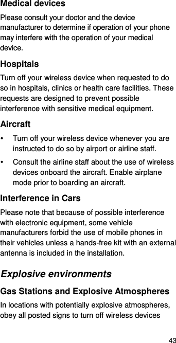  43 Medical devices Please consult your doctor and the device manufacturer to determine if operation of your phone may interfere with the operation of your medical device. Hospitals Turn off your wireless device when requested to do so in hospitals, clinics or health care facilities. These requests are designed to prevent possible interference with sensitive medical equipment. Aircraft   Turn off your wireless device whenever you are instructed to do so by airport or airline staff.   Consult the airline staff about the use of wireless devices onboard the aircraft. Enable airplane mode prior to boarding an aircraft. Interference in Cars Please note that because of possible interference with electronic equipment, some vehicle manufacturers forbid the use of mobile phones in their vehicles unless a hands-free kit with an external antenna is included in the installation. Explosive environments Gas Stations and Explosive Atmospheres In locations with potentially explosive atmospheres, obey all posted signs to turn off wireless devices 