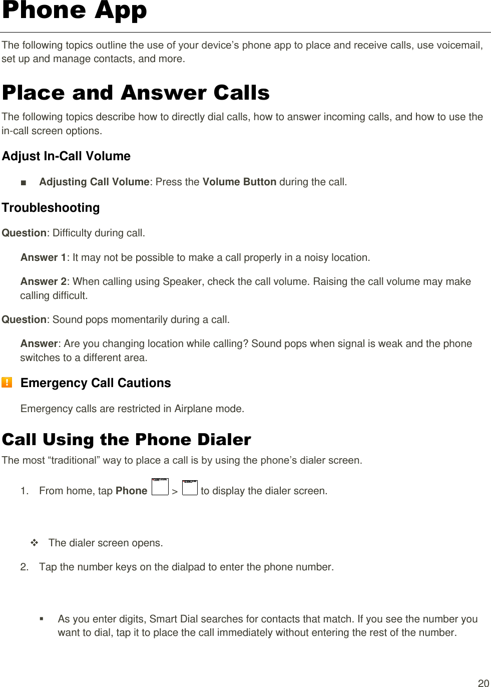  20 Phone App The following topics outline the use of your device’s phone app to place and receive calls, use voicemail, set up and manage contacts, and more. Place and Answer Calls The following topics describe how to directly dial calls, how to answer incoming calls, and how to use the in-call screen options. Adjust In-Call Volume ■ Adjusting Call Volume: Press the Volume Button during the call. Troubleshooting Question: Difficulty during call. Answer 1: It may not be possible to make a call properly in a noisy location. Answer 2: When calling using Speaker, check the call volume. Raising the call volume may make calling difficult. Question: Sound pops momentarily during a call. Answer: Are you changing location while calling? Sound pops when signal is weak and the phone switches to a different area.  Emergency Call Cautions Emergency calls are restricted in Airplane mode. Call Using the Phone Dialer The most “traditional” way to place a call is by using the phone’s dialer screen.  1.  From home, tap Phone   &gt;   to display the dialer screen.     The dialer screen opens. 2.  Tap the number keys on the dialpad to enter the phone number.     As you enter digits, Smart Dial searches for contacts that match. If you see the number you want to dial, tap it to place the call immediately without entering the rest of the number. 