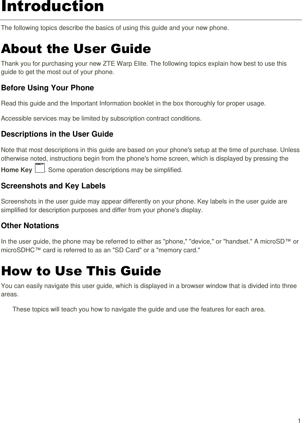   1 Introduction The following topics describe the basics of using this guide and your new phone. About the User Guide Thank you for purchasing your new ZTE Warp Elite. The following topics explain how best to use this guide to get the most out of your phone. Before Using Your Phone Read this guide and the Important Information booklet in the box thoroughly for proper usage. Accessible services may be limited by subscription contract conditions. Descriptions in the User Guide Note that most descriptions in this guide are based on your phone&apos;s setup at the time of purchase. Unless otherwise noted, instructions begin from the phone&apos;s home screen, which is displayed by pressing the Home Key  . Some operation descriptions may be simplified. Screenshots and Key Labels Screenshots in the user guide may appear differently on your phone. Key labels in the user guide are simplified for description purposes and differ from your phone&apos;s display. Other Notations In the user guide, the phone may be referred to either as &quot;phone,&quot; &quot;device,&quot; or &quot;handset.&quot; A microSD™ or microSDHC™ card is referred to as an &quot;SD Card&quot; or a &quot;memory card.&quot; How to Use This Guide You can easily navigate this user guide, which is displayed in a browser window that is divided into three areas. These topics will teach you how to navigate the guide and use the features for each area. 