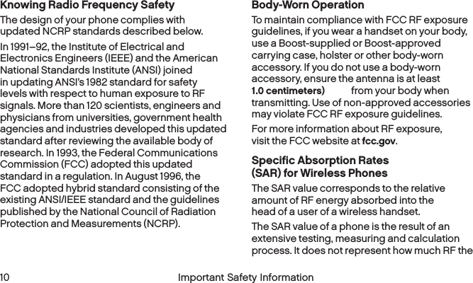 1.0 centimeters) 10 Important Safety InformationKnowing Radio Frequency SafetyThe design of your phone complies with updated NCRP standards described below.In 1991–92, the Institute of Electrical and Electronics Engineers (IEEE) and the American National Standards Institute (ANSI) joined in updating ANSI’s 1982 standard for safety levels with respect to human exposure to RF signals. More than 120 scientists, engineers and physicians from universities, government health agencies and industries developed this updated standard after reviewing the available body of research. In 1993, the Federal Communications Commission (FCC) adopted this updated standard in a regulation. In August 1996, the FCC adopted hybrid standard consisting of the existing ANSI/IEEE standard and the guidelines published by the National Council of Radiation Protection and Measurements (NCRP).Body-Worn OperationTo maintain compliance with FCC RF exposure guidelines, if you wear a handset on your body, use a Boost-supplied or Boost-approved carrying case, holster or other body-worn accessory. If you do not use a body-worn accessory, ensure the antenna is at least  from your body when transmitting. Use of non-approved accessories may violate FCC RF exposure guidelines. For more information about RF exposure, visit the FCC website at fcc.gov. Specific Absorption Rates (SAR) for WirelessPhonesThe SAR value corresponds to the relative amount of RF energy absorbed into the head of a user of a wireless handset.The SAR value of a phone is the result of an extensive testing, measuring and calculation process. It does not represent how much RF the 